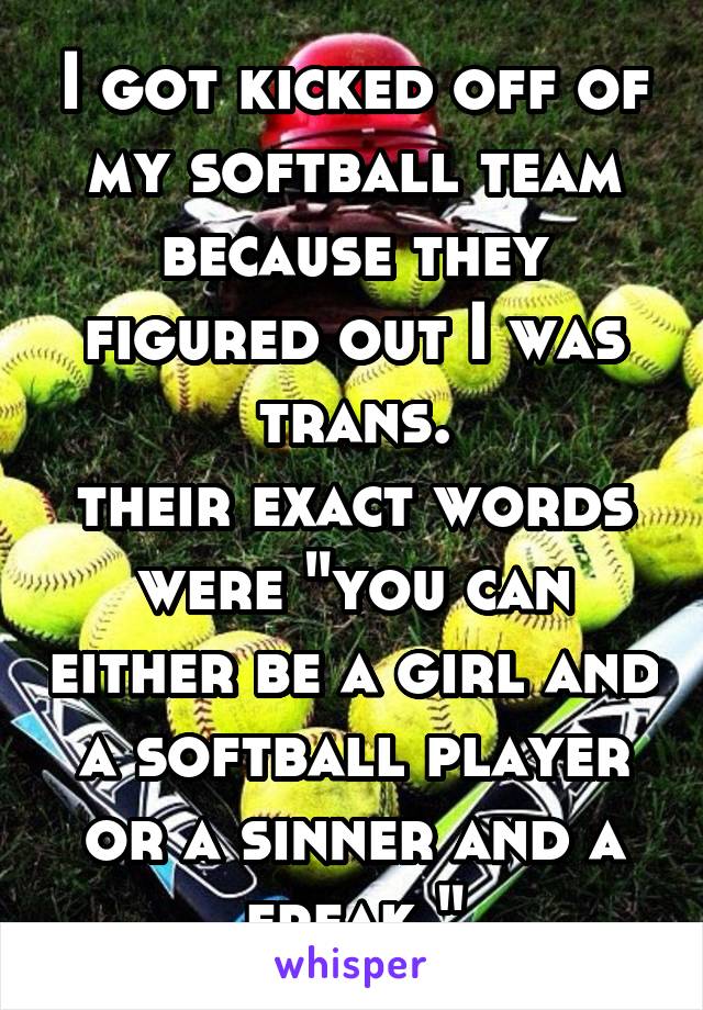 I got kicked off of my softball team because they figured out I was trans.
their exact words were "you can either be a girl and a softball player or a sinner and a freak."