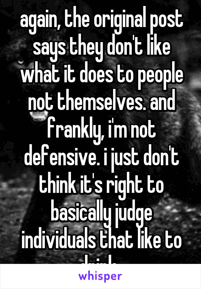 again, the original post says they don't like what it does to people not themselves. and frankly, i'm not defensive. i just don't think it's right to basically judge individuals that like to drink. 