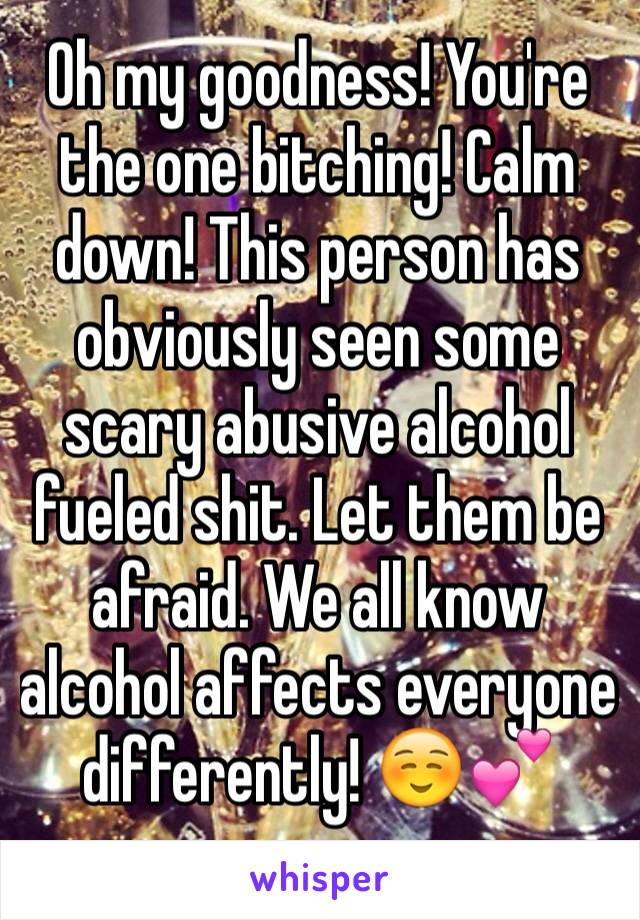 Oh my goodness! You're the one bitching! Calm down! This person has obviously seen some scary abusive alcohol fueled shit. Let them be afraid. We all know alcohol affects everyone differently! ☺️💕