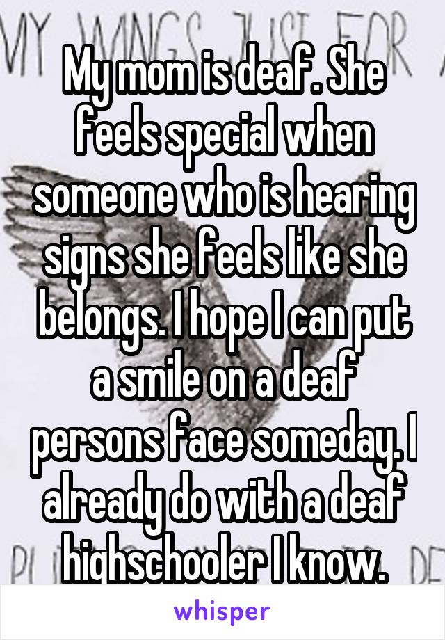 My mom is deaf. She feels special when someone who is hearing signs she feels like she belongs. I hope I can put a smile on a deaf persons face someday. I already do with a deaf highschooler I know.