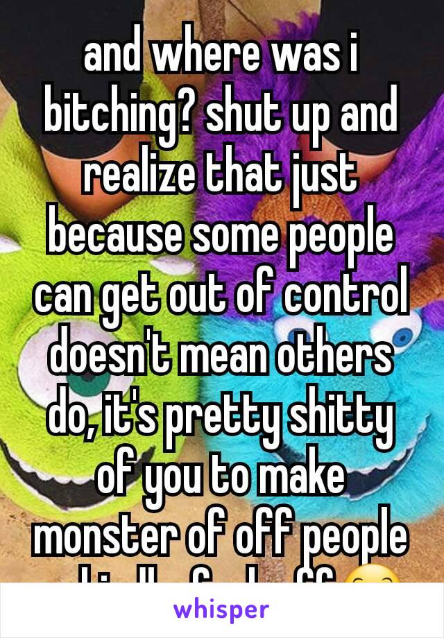 and where was i bitching? shut up and realize that just because some people can get out of control doesn't mean others do, it's pretty shitty of you to make monster of off people so kindly, fuck off😊