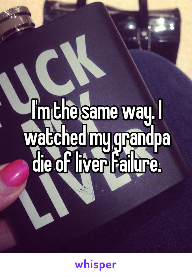 I'm the same way. I watched my grandpa die of liver failure.