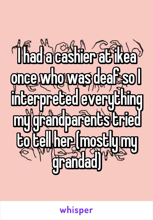 I had a cashier at ikea once who was deaf so I  interpreted everything my grandparents tried to tell her (mostly my grandad)
