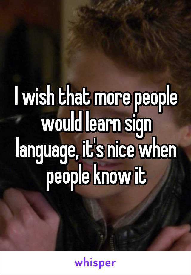 I wish that more people would learn sign language, it's nice when people know it
