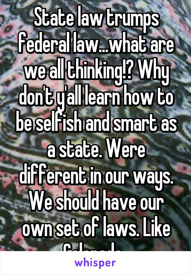 State law trumps federal law...what are we all thinking!? Why don't y'all learn how to be selfish and smart as a state. Were different in our ways. We should have our own set of laws. Like Colorado. 