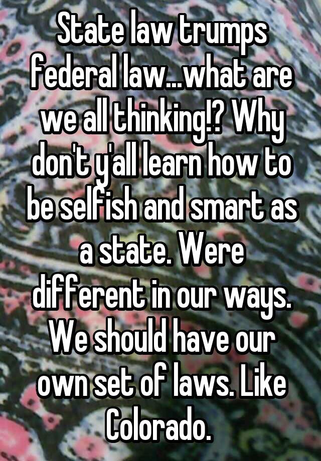 State law trumps federal law...what are we all thinking!? Why don't y'all learn how to be selfish and smart as a state. Were different in our ways. We should have our own set of laws. Like Colorado. 