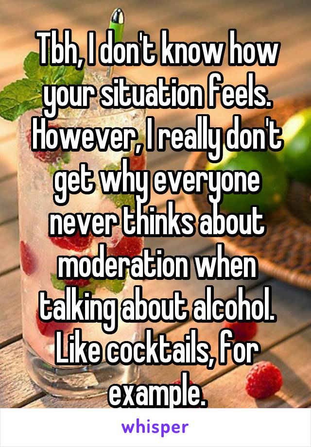 Tbh, I don't know how your situation feels. However, I really don't get why everyone never thinks about moderation when talking about alcohol. Like cocktails, for example.