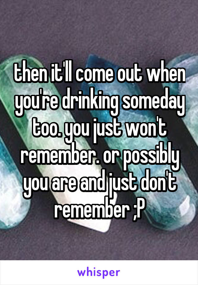 then it'll come out when you're drinking someday too. you just won't remember. or possibly you are and just don't remember ;P