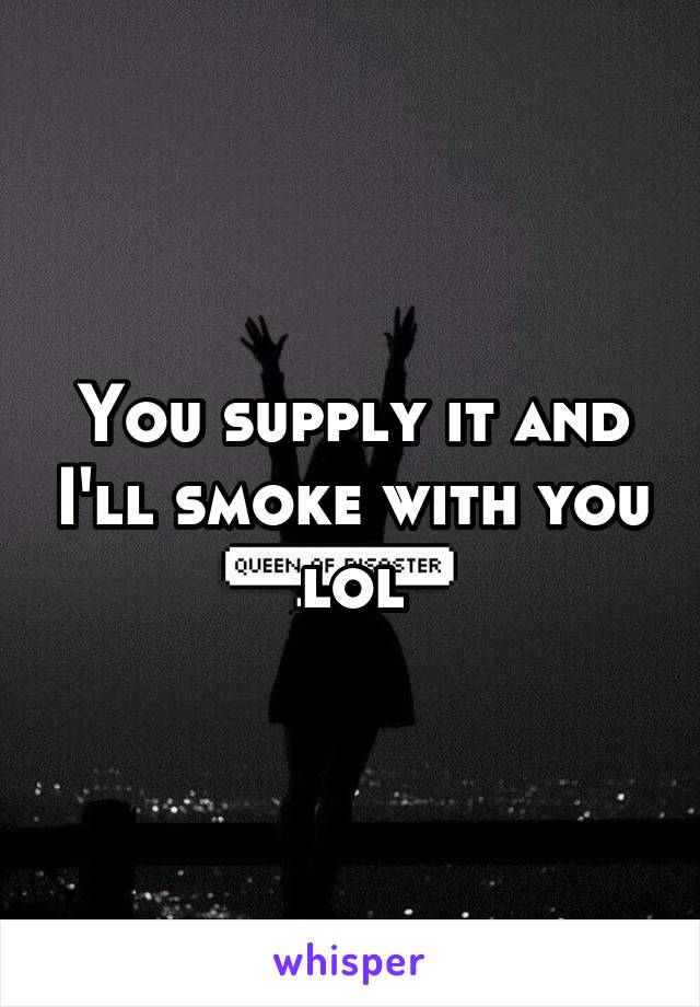 You supply it and I'll smoke with you lol