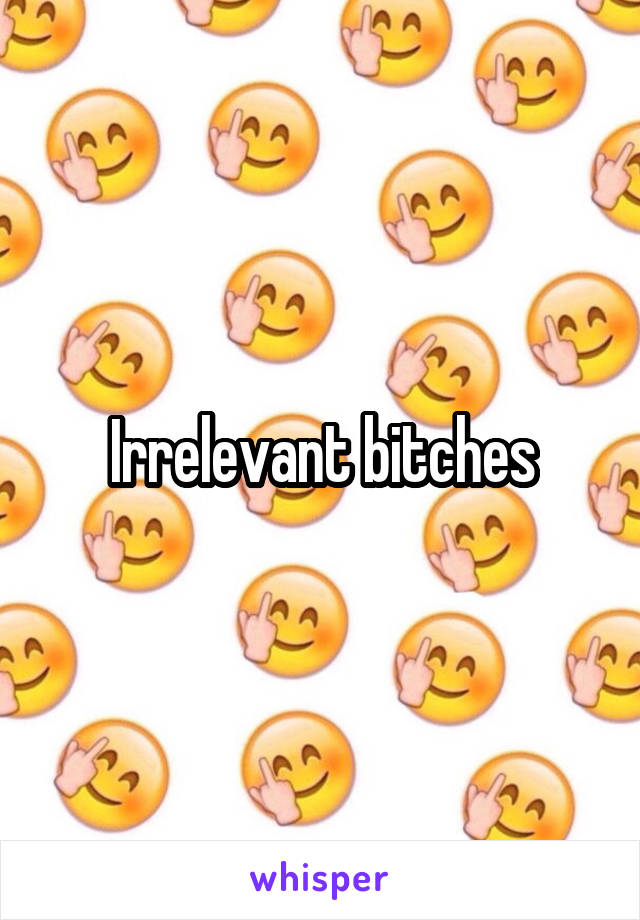 Irrelevant bitches