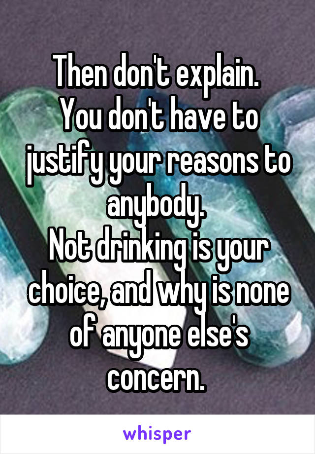 Then don't explain. 
You don't have to justify your reasons to anybody. 
Not drinking is your choice, and why is none of anyone else's concern. 