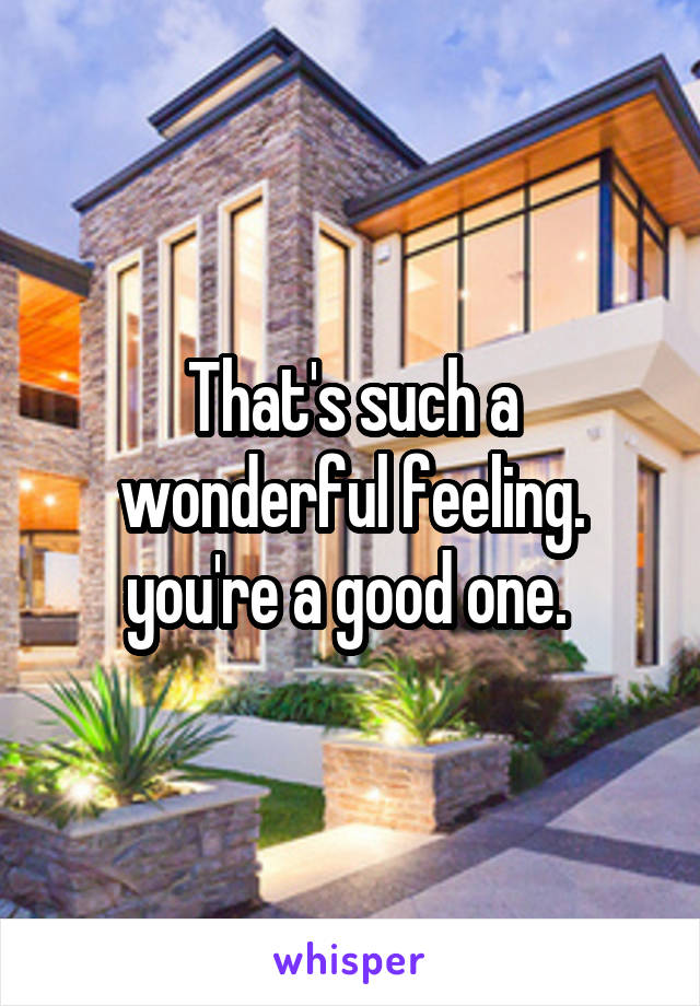 That's such a wonderful feeling. you're a good one. 