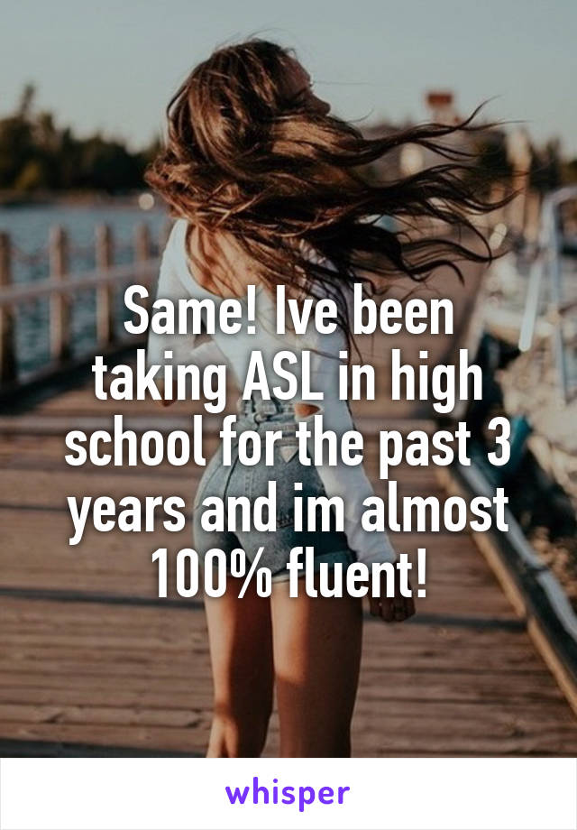  
Same! Ive been taking ASL in high school for the past 3 years and im almost 100% fluent!