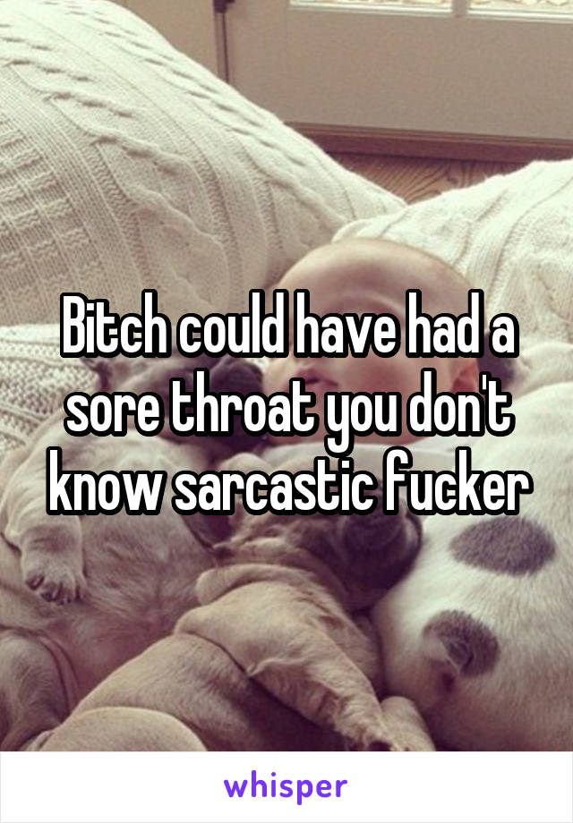 Bitch could have had a sore throat you don't know sarcastic fucker