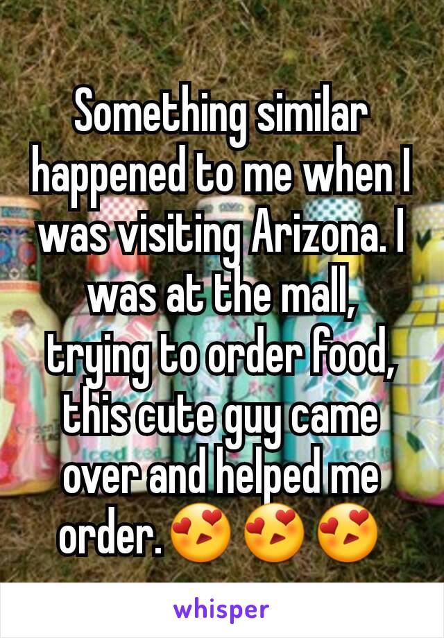 Something similar happened to me when I was visiting Arizona. I was at the mall,  trying to order food, this cute guy came over and helped me order.😍😍😍