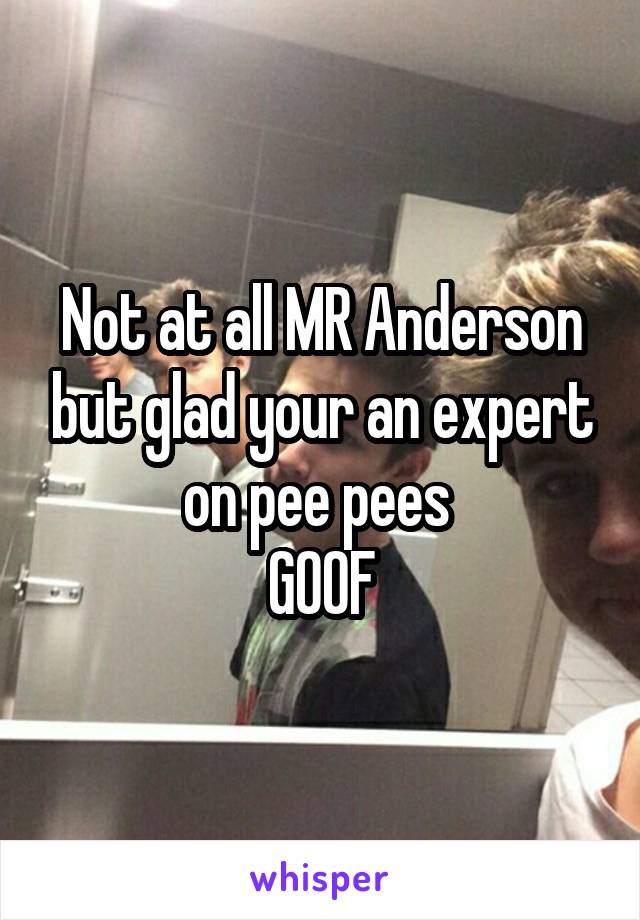 Not at all MR Anderson but glad your an expert on pee pees 
GOOF