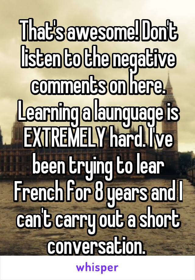 That's awesome! Don't listen to the negative comments on here. Learning a launguage is EXTREMELY hard. I've been trying to lear French for 8 years and I can't carry out a short conversation. 