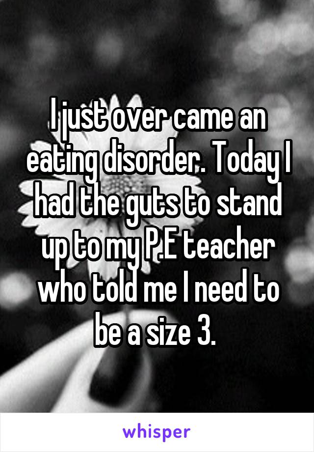 I just over came an eating disorder. Today I had the guts to stand up to my P.E teacher who told me I need to be a size 3. 