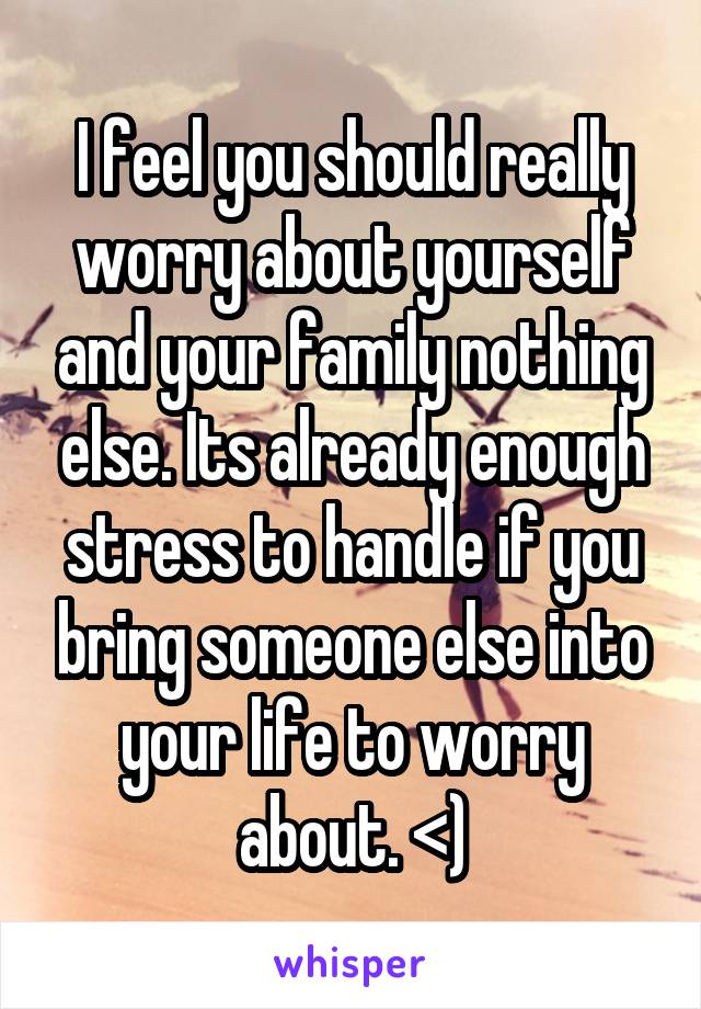 I feel you should really worry about yourself and your family nothing else. Its already enough stress to handle if you bring someone else into your life to worry about. <)