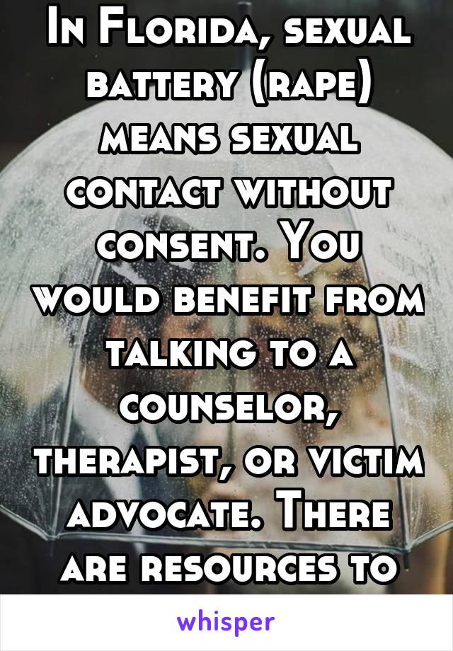 In Florida, sexual battery (rape) means sexual contact without consent. You would benefit from talking to a counselor, therapist, or victim advocate. There are resources to help. 