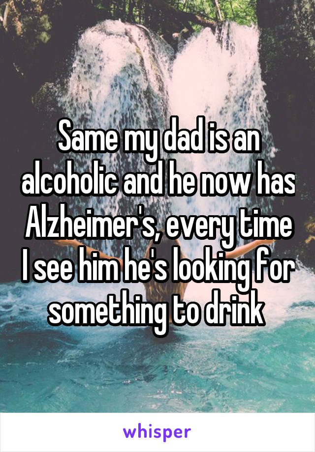 Same my dad is an alcoholic and he now has Alzheimer's, every time I see him he's looking for something to drink 