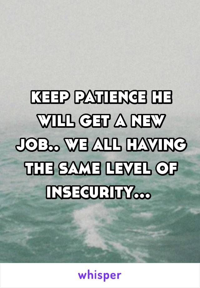 keep patience he will get a new job.. we all having the same level of insecurity... 