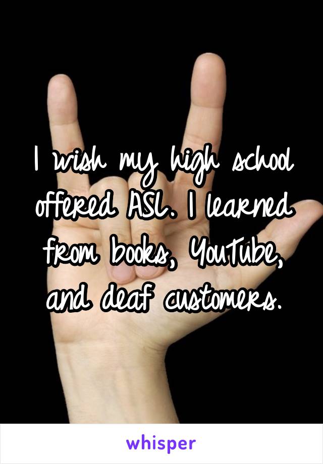 I wish my high school offered ASL. I learned from books, YouTube, and deaf customers.