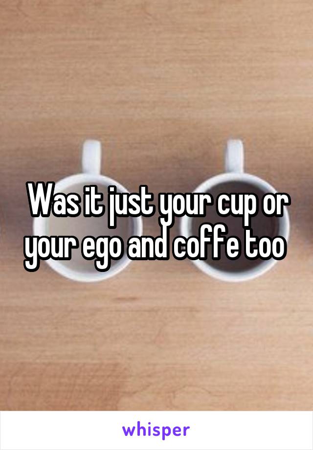 Was it just your cup or your ego and coffe too 