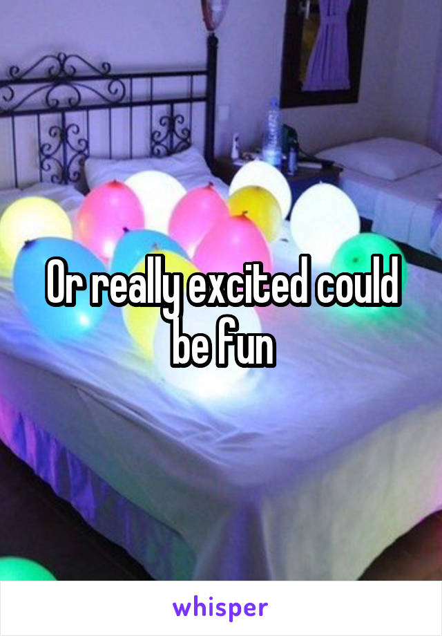 Or really excited could be fun