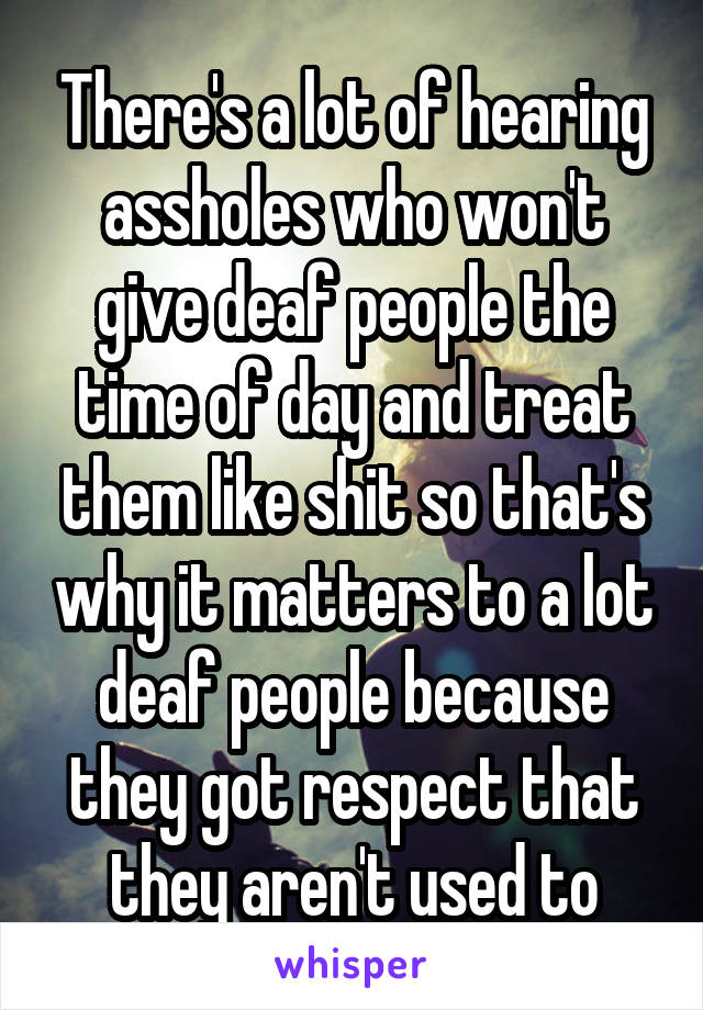 There's a lot of hearing assholes who won't give deaf people the time of day and treat them like shit so that's why it matters to a lot deaf people because they got respect that they aren't used to