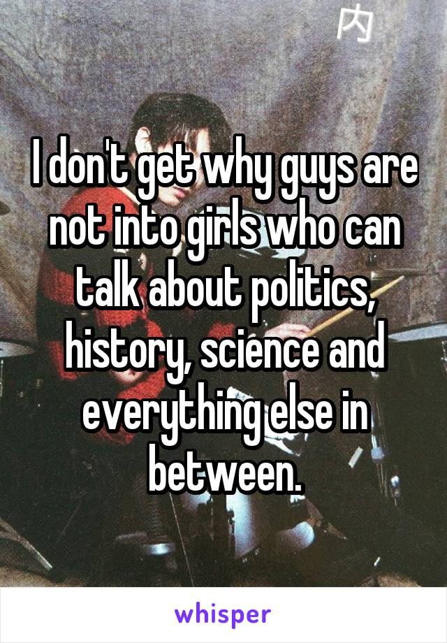 I don't get why guys are not into girls who can talk about politics, history, science and everything else in between.