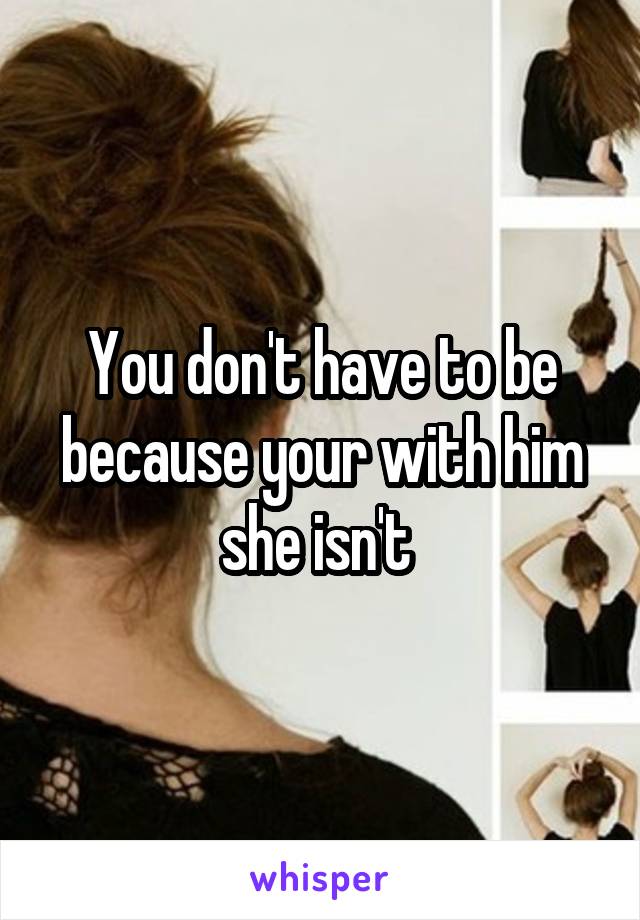 You don't have to be because your with him she isn't 