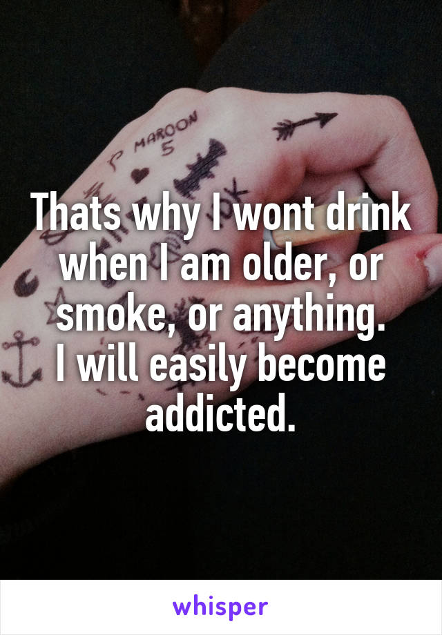 Thats why I wont drink when I am older, or smoke, or anything.
I will easily become addicted.