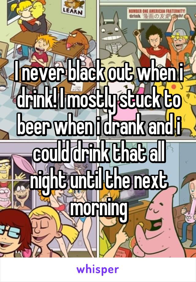 I never black out when i drink! I mostly stuck to beer when i drank and i could drink that all night until the next morning