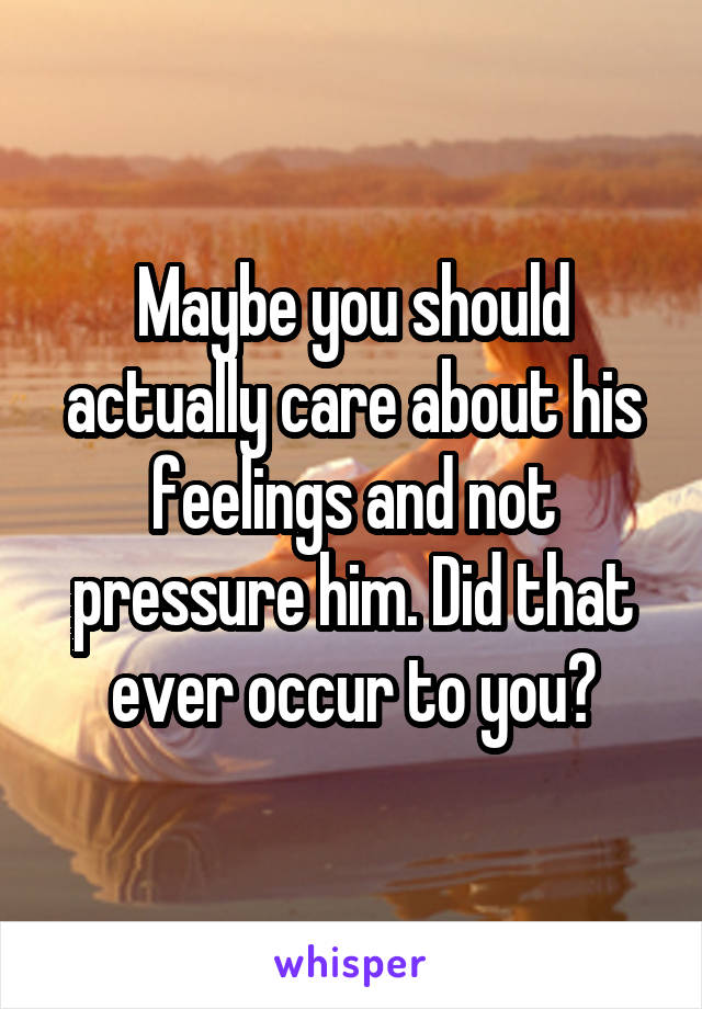 Maybe you should actually care about his feelings and not pressure him. Did that ever occur to you?