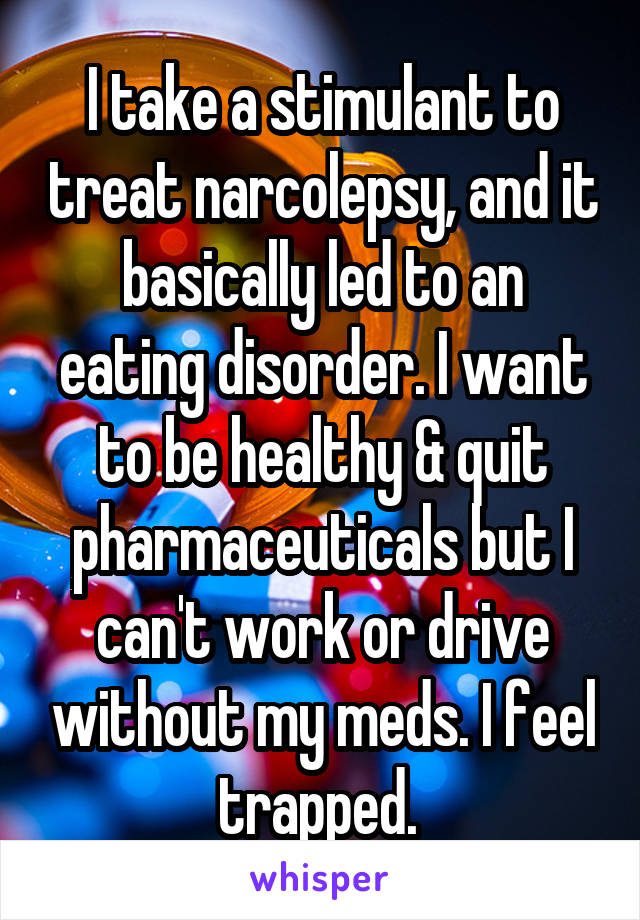 I take a stimulant to treat narcolepsy, and it basically led to an eating disorder. I want to be healthy & quit pharmaceuticals but I can't work or drive without my meds. I feel trapped. 