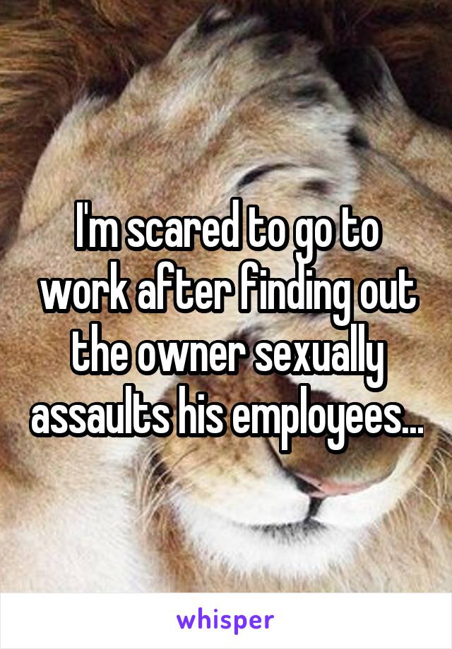 I'm scared to go to work after finding out the owner sexually assaults his employees...