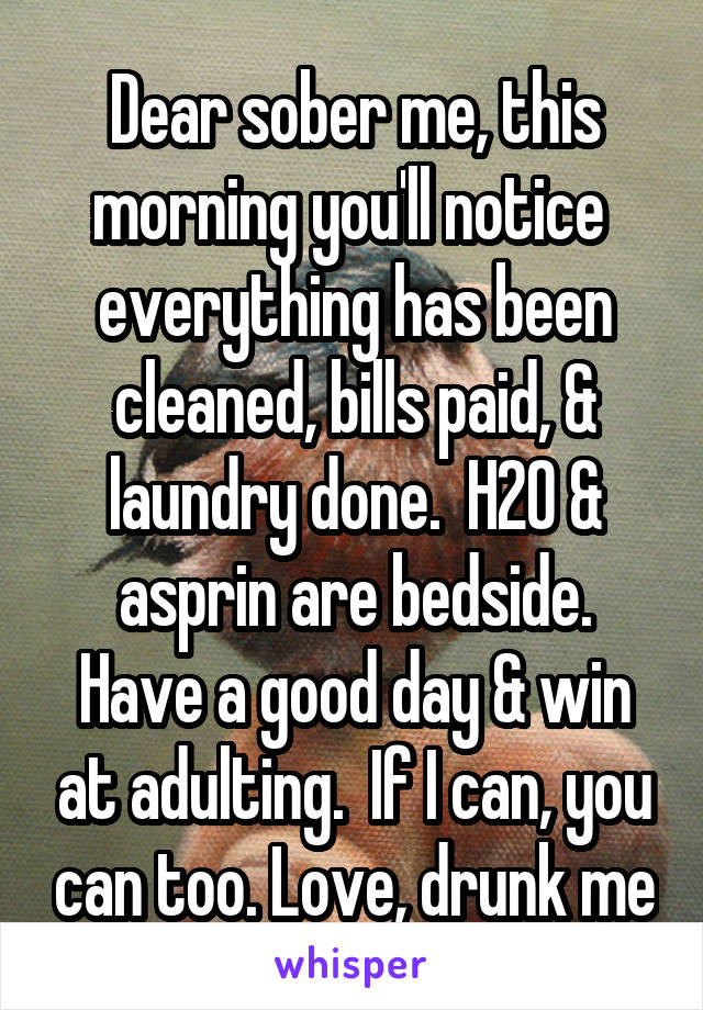 Dear sober me, this morning you'll notice  everything has been cleaned, bills paid, & laundry done.  H20 & asprin are bedside.
Have a good day & win at adulting.  If I can, you can too. Love, drunk me