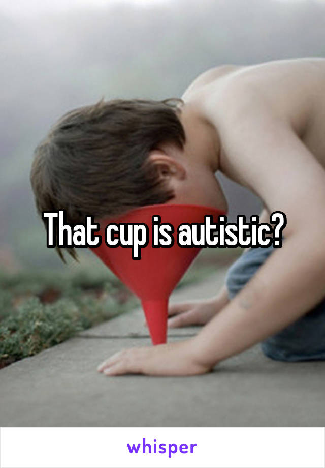 That cup is autistic?