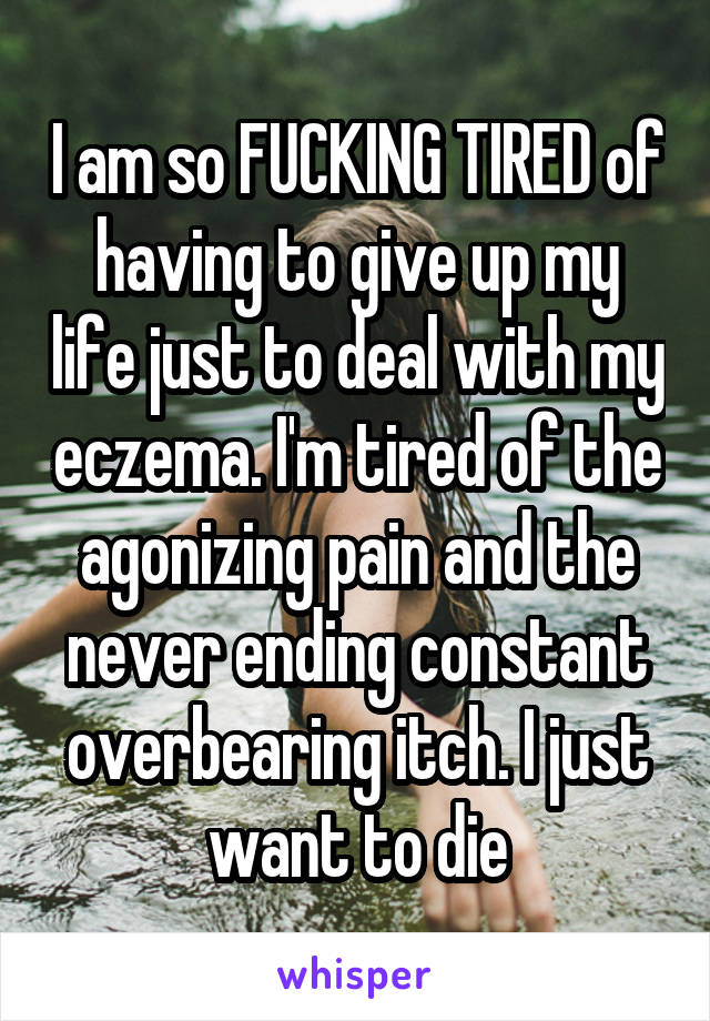 I am so FUCKING TIRED of having to give up my life just to deal with my eczema. I'm tired of the agonizing pain and the never ending constant overbearing itch. I just want to die