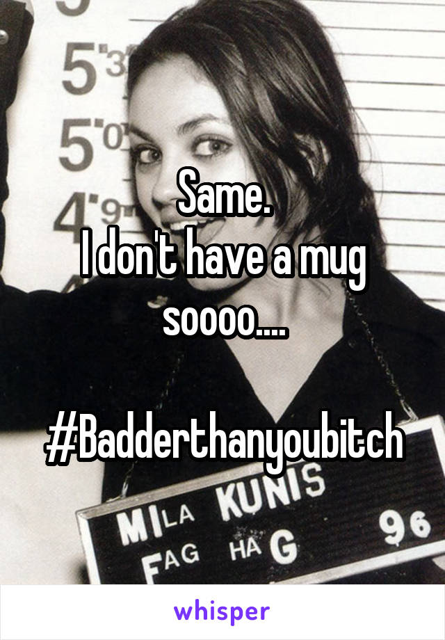 Same.
I don't have a mug soooo....

#Badderthanyoubitch