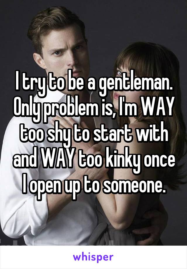 I try to be a gentleman. Only problem is, I'm WAY too shy to start with and WAY too kinky once I open up to someone.