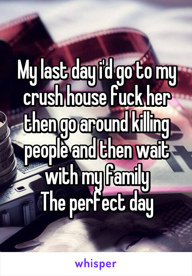 My last day i'd go to my crush house fuck her then go around killing people and then wait with my family
The perfect day