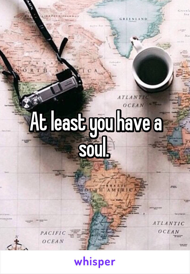 At least you have a soul. 