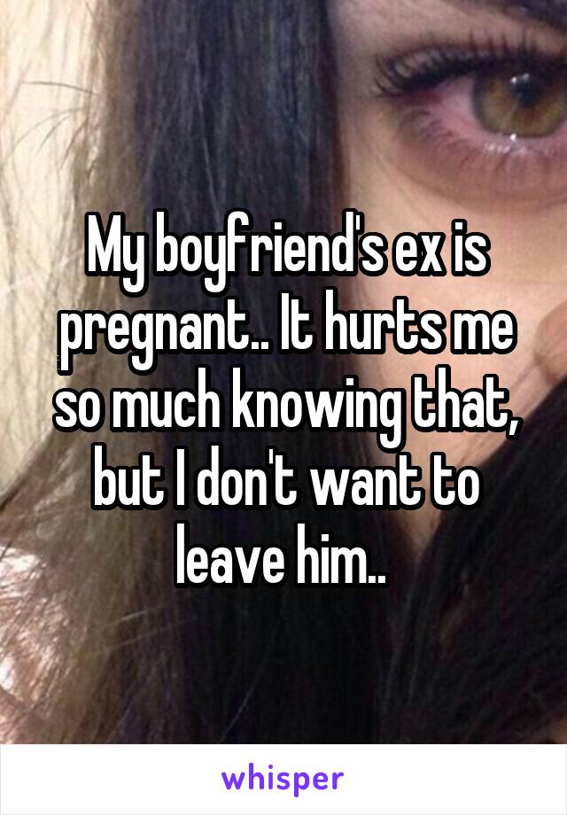My boyfriend's ex is pregnant.. It hurts me so much knowing that, but I don't want to leave him.. 