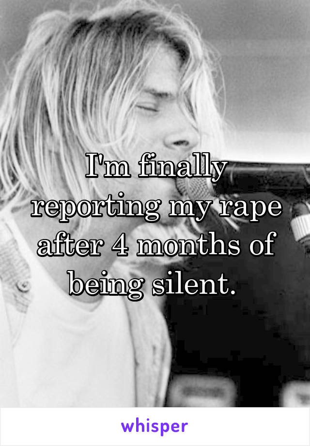 I'm finally reporting my rape after 4 months of being silent. 