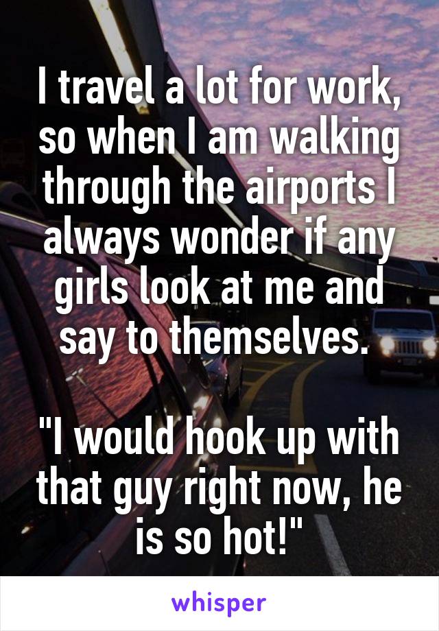 I travel a lot for work, so when I am walking through the airports I always wonder if any girls look at me and say to themselves. 

"I would hook up with that guy right now, he is so hot!"