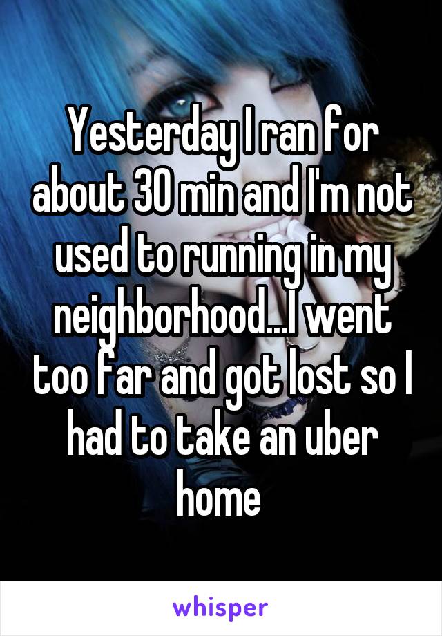 Yesterday I ran for about 30 min and I'm not used to running in my neighborhood...I went too far and got lost so I had to take an uber home 