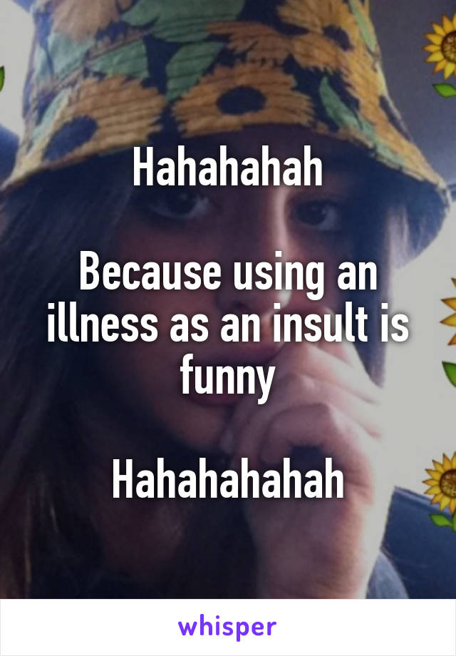 Hahahahah

Because using an illness as an insult is funny

Hahahahahah