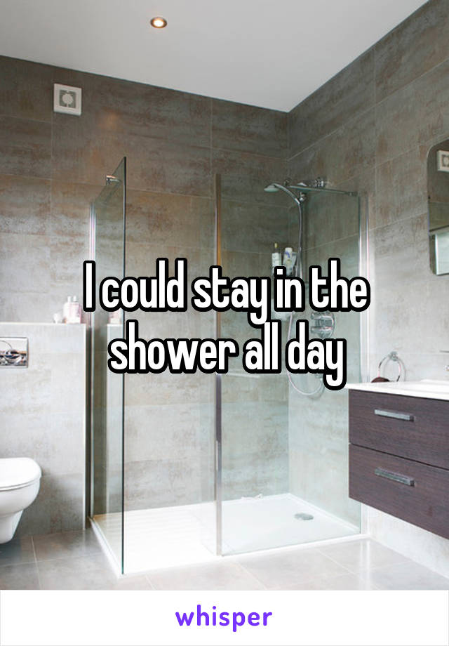 I could stay in the shower all day